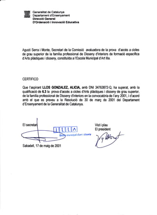 mN Generalitat de Catalunya
NIU Departament d'Ensenyament
Dirccci6 General
D'Ordenaci6 i lnnovaci6 Educativa
Agusti Serra i Monte, Secretari de la Comissio avaludora de la prova d'rccOs a cicles
de grau superior de la familia professional de Disseny d'interiors de formaciO especifica
d'Arts plirstiques idisseny, constituida a l'Escola Municipal d'Art llla.
CERTIFICO
Que l'aspirant LLOS GOIIZALEZ, ALEIA, amb DNI U763872-Q, ha superat, amb la
qualificacio de 6.3 la prova d'acr6s a cicles d'Arts plistiques i disseny de grau superior,
de la familia professional de Disseny d'interiors en la convocatoria de I'any 2AA1, i d'mord
amb el que es preveu a la Resolucio de 30 de marg de 2001 del Departament
d'Ensenyament de la Generalitat de Catalunya.
Vist i plau
Elpresident
municiPal d'art i dissenY
Sabadell, 17 de maig de 2001
 