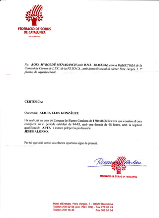 $w
FEDERACIO DE SOBDS
DE OTALUNYA
ctF G-08621922
Na: ROSA M" BOLDU MENASANCH amb D.N.I. 38.465.364, com a DIRECTOM de la
Comisif de Cursos de L.S.C. de la FE.SO.CA., amb domicili social al carrer Pere Vergds, I 7"
planta, de a4tqsta eiut'tt.
CERTIFICA:
Que en/na: ALICIA LLOS GONZALFZ
Harcalitz,at un curs de Llengua de Signes Catalana de I Nivell (de les tres que consten el curs
complet), en el periode establert de 94-95, amb una durada de 98 hores, amb la segtient
qualificaci6: APTA i exercit pel/per la professor/a:
JESUS ALONSO.
l"r-l1lq*
aixi consti als efectes oportuns signo la present.
Hotel d'Entitats. Pere Verg6s, 1 - 08020 Barcelona
Teldfon 278 02 94 (ext. 708 i 709) - Fax ZtB 01 t4
ED:RAOO EC SG*06 Dg (&TAT,,!IYI
Teldfon 278 18 42 Fax 305 51 04
 
