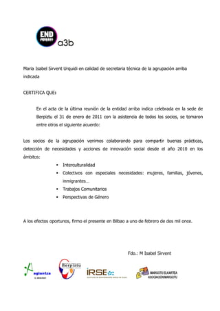 Maria Isabel Sirvent Urquidi en calidad de secretaria técnica de la agrupación arriba
indicada


CERTIFICA QUE:


      En el acta de la última reunión de la entidad arriba indica celebrada en la sede de
      Berpiztu el 31 de enero de 2011 con la asistencia de todos los socios, se tomaron
      entre otros el siguiente acuerdo:


Los socios de la agrupación venimos colaborando para compartir buenas prácticas,
detección de necesidades y acciones de innovación social desde el año 2010 en los
ámbitos:
                    Interculturalidad
                    Colectivos con especiales necesidades: mujeres, familias, jóvenes,
                     inmigrantes…
                    Trabajos Comunitarios
                    Perspectivas de Género




A los efectos oportunos, firmo el presente en Bilbao a uno de febrero de dos mil once.




                                                      Fdo.: M Isabel Sirvent
 