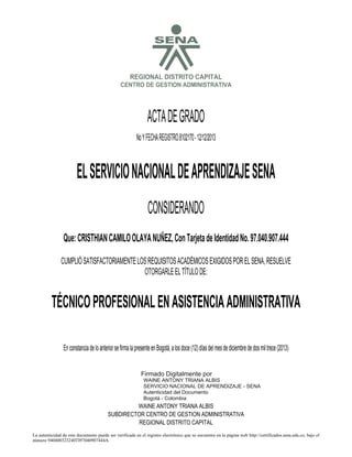 S

REGIONAL DISTRITO CAPITAL
CENTRO DE GESTION ADMINISTRATIVA

ACTA DE GRADO
No Y FECHA REGISTRO 8102170 - 12/12/2013

EL SERVICIO NACIONAL DE APRENDIZAJE SENA
CONSIDERANDO
Que: CRISTHIAN CAMILO OLAYA NUÑEZ, Con Tarjeta de Identidad No. 97.040.907.444
CUMPLIÓ SATISFACTORIAMENTE LOS REQUISITOS ACADÉMICOS EXIGIDOS POR EL SENA, RESUELVE
OTORGARLE EL TÍTULO DE:

TÉCNICO PROFESIONAL EN ASISTENCIA ADMINISTRATIVA

2013.12.13

10:15:32

En constancia de lo anterior se firma la presente en Bogotá, a los doce (12) días del mes de diciembre de dos mil trece (2013)
Firmado Digitalmente por
WAINE ANTONY TRIANA ALBIS
SERVICIO NACIONAL DE APRENDIZAJE - SENA
Autenticidad del Documento
Bogotá - Colombia

WAINE ANTONY TRIANA ALBIS
SUBDIRECTOR CENTRO DE GESTION ADMINISTRATIVA
REGIONAL DISTRITO CAPITAL
La autenticidad de este documento puede ser verificada en el registro electrónico que se encuentra en la página web http://certificados.sena.edu.co, bajo el
número 940400323240TI97040907444A.

 