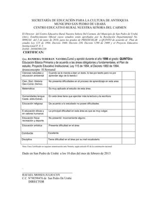 SECRETARÍA DE EDUCACIÓN PARA LA CULTURA DE ANTIOQUIA
                       MUNICIPIO SAN PEDRO DE URABÁ
            CENTRO EDUCATIVO RURAL NUESTRA SEÑORA DEL CARMEN
El Director del Centro Educativo Rural Nuestra Señora Del Carmen, del Municipio de San Pedro de Urabá
(Ant.), Establecimiento Oficial cuyos estudios están aprobados por la Resolución Departamental No.
0096144 del 2 de junio de 2010, para los grados de PREESCOLAR a QUINTO de acuerdo al Plan de
estudio Ley 115 de 1994, Decreto 1860, Decreto 230, Decreto 1290 de 2009 y el Proyecto Educativo
Institucional P. E. I.
DANE: 205665001220
 CERTIFICAN:

Que, BANDERA TEHERAN NAVIDO,Cursó y aprobó durante el año 1996 el grado: QUINTOde
Educación Básica Primaria y de acuerdo a las áreas obligatorias y fundamentales, el Plan de
estudio, Proyecto Educativo Institucional, Ley 115 de 1994, el Decreto 1860 de 1994.
áreasconcepto H.Semanal
Ciencias naturales y           Cuando se le manda a leer un texto, lo lee por leerlo pero no por
educación ambiental            aprender algo de lo leeido.l

Cien. Soci. Historia           No presenta dificultades en el proceso de aprendizaje en esta area
Geo.Const. Democ.
Matemática                     Es muy aplicado al estudio de esta área.


Humanidades lengua             En esta área tiene que ejercitar más la lectura y la escritura
Caste. eIdio.Extran.
Educación religiosa            De acuerdo a lo estudiado no posee dificultades


E educación éticas y           La principal dificultad en esta área es que es muy vulgar.
en valores humanos
Educación física               No presentó inconveniente alguno.
recreación y deporte.

Educación artística            Presenta dificultad en el área


Conducta                       Excelente

Disciplina                     Tiene dificultad en el área por su mal vocabulario.

Nota: Este.Certificado no requiere autenticación ante Notaria, según artículo 83 de la constitución nacional


Dado en San Pedro de Urabá a los 10 días del mes de febrero de 2013



.
________________________________
RAFAEL MOISES JULIO COY
C.C N°98598476 de San Pedro De Urabá
       DIRECTOR
 