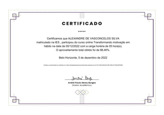 Certificamos que ALEXANDRE DE VASCONCELOS SILVA
matriculado na IES , participou do curso online Transformando motivação em
hábito na data de 05/12/2022 com a carga horária de 05 hora(s).
O aproveitamento total obtido foi de 88,46%.
Belo Horizonte, 5 de dezembro de 2022
Verifique a autenticidade do certificado em: https://atividadeacademicacomplementar.webaula.com.br/?AT=4B4C263D2241B0F198C2C73503325F655B
 