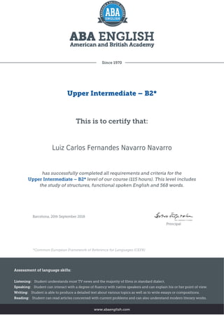 Since 1970
Upper Intermediate – B2*
This is to certify that:
Luiz Carlos Fernandes Navarro Navarro
has successfully completed all requirements and criteria for the
Upper Intermediate – B2* level of our course (115 hours). This level includes
the study of structures, functional spoken English and 568 words.
Barcelona, 20th September 2018
Principal
*Common European Framework of Reference for Languages (CEFR)
Assessment of language skills:
Listening: Student understands most TV news and the majority of films in standard dialect.
Speaking: Student can interact with a degree of fluency with native speakers and can explain his or her point of view.
Writing: Student is able to produce a detailed text about various topics as well as to write essays or compositions.
Reading: Student can read articles concerned with current problems and can also understand modern literary works.
www.abaenglish.com
 