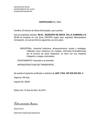 MUNICIPIO DE NEIVA
DEPARTAMENTO DEL HUILA
PLANEACIÓN MUNICIPAL
CERTIFICADO No. 0520
Certifica: El director de Obras Municipales, que suscribe
Que la propiedad ubicada EN EL MUNICIPIO DE NEIVA EN LA CARRERA 5 #
13-14 se emplaza en una Zona CENTRO según plan regulador Metropolitano
Concepción, el cual permite los siguientes uso de suelos:
INDUSTRIAL: Industrial inofensiva, almacenamiento, acoplo y bodegaje;
calificada como inofensivo y/o molesto, informado favorablemente
por el servicio de salud respectivo, es decir con sus impactos
mitigados o riesgos controlados.
EQUIPAMIENTO: Asociado a la actividad.
INFRAESTRUCTURA DE TRANSPORTE.
Se expide el siguiente certificado a solicitud de AGP LTDA NIT 830 925 945- 3.
Vigencia 180 días
Ingreso No. 00234
Dada a los 12 días de Abril de 2014
Pedro sarmiento Suarez
ARQUITECTO
DIRECTOR PLANEACION MUNICIPAL
 
