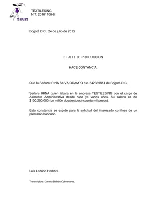 TEXTILESING
NIT: 20101108-6

TING
Bogotá D.C., 24 de julio de 2013

EL JEFE DE PRODUCCION
HACE CONTANCIA:

Que la Señora IRINA SILVA OCAMPO c.c. 542369814 de Bogotá D.C.
Señora IRINA quien labora en la empresa TEXTILESING con el cargo de
Asistente Administrativa desde hace ya varios años. Su salario es de
$100.250.000 (un millón doscientos cincuenta mil pesos).
Esta constancia se expide para la solicitud del interesado confines de un
préstamo bancario.

Luis Lozano Hombre
Transcriptora: Daniela Beltrán Colmenares.

 