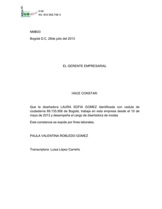 H.M
Nit. 854.968.748-3

NMB03
Bogotá D.C, 28de julio del 2013

EL GERENTE EMPRESARIAL

HACE CONSTAR:

Que la diseñadora LAURA SOFIA GOMEZ identificada con cedula de
ciudadanía 89.135.956 de Bogotá, trabaja en esta empresa desde el 10 de
mayo de 2013 y desempeña el cargo de diseñadora de modas
Esta constancia se expide por fines laborales.

PAULA VALENTINA ROBLEDO GOMEZ

Transcriptora: Luisa López Carreño

 