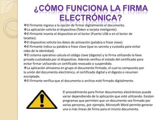 FIRMA electrónicaUna firma electrónica sería simplemente cualquier método o símbolo basado en medios electrónicos utilizados o adoptados por una parte con la intención actual de vincularse o autenticar un documento, cumpliendo todas o algunas de las funciones características de una firma manuscrita. En otros términos, la firma electrónica es el género y la digital, la especie; de modo que la firma electrónica incluye la firma digital, la cual está realizada mediante alogaritmos de clave asimétrica.Para firmar electrónicamente un documentose requiere…Se requiere de un certificado digital emitido por una Autoridad Certificadora Registrada, y el cual debe ser almacenado y custodiado en un dispositivo (Token o tarjetas inteligentes -smart cards-) que cumpla con el estándar FIPS 140 nivel 2, este dispositivo es muy importante ya que es el responsable de custodiar un secreto único (llave privada) que es utilizado para firmar digitalmente los documentos o archivos. El dispositivo requiere además de los datos de activación, los cuales pueden ser una palabra de paso, una frase clave o información biométrica (huella digital). 
