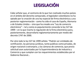 LEGISLACIÓN Cabe señalar que, al contrario de lo que han realizado muchos países en el ámbito del derecho comparado, el legislador colombiano no ha optado por la creación de una ley especial de firma electrónica y una posterior reglamentación - como ha sido el caso de España, Alemania o de Estados Unidos – sino que ha creado una “Ley de comercio electrónico” – tal y como es popularmente conocida la ley 527 de 1999 – en la que inserta la regulación de la firma electrónica para, posteriormente, desarrollarla reglamentariamente por medio del decreto 1747 de 2000. Por otro lado la ley 527 de 1999 señala: “Podrán ser entidades de certificación, las personas jurídicas, tanto publicas como privadas, de origen nacional o extranjero, y las cámaras de comercio, que previa solicitud sean autorizadas por la Superintendencia de Industria y Comercio y que cumplan con los requerimientos establecidos por el Gobierno Nacional…  