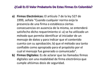 ¿ Cuál Es El Valor Probatorio De Estas Firmas En Colombia? Firmas Electrónicas:  El artículo 7 de la ley 527 de 1999, señala “Cuando cualquier norma exija la presencia de una firma o establezca ciertas consecuencias en ausencia de la misma, se entenderá satisfecho dicho requerimiento si: a) se ha utilizado un método que permita identificar al iniciador de un mensaje de datos y para indicar que el contenido cuenta con su aprobación; b) que el método sea tanto confiable como apropiado para el propósito por el cual el mensaje fue generado o comunicado”.  Firmas Digitales:  Es de aclarar que las llamadas firmas digitales son una modalidad de firma electrónica que cumple altísimas dosis de seguridad.  