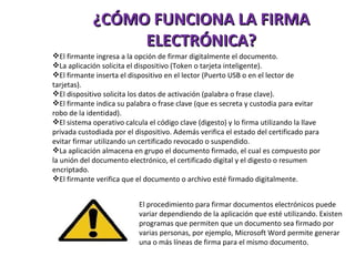 ¿CÓMO FUNCIONA LA FIRMA ELECTRÓNICA? El firmante ingresa a la opción de firmar digitalmente el documento. La aplicación solicita el dispositivo (Token o tarjeta inteligente). El firmante inserta el dispositivo en el lector (Puerto USB o en el lector de tarjetas).  El dispositivo solicita los datos de activación (palabra o frase clave).  El firmante indica su palabra o frase clave (que es secreta y custodia para evitar robo de la identidad).  El sistema operativo calcula el código clave (digesto) y lo firma utilizando la llave privada custodiada por el dispositivo. Además verifica el estado del certificado para evitar firmar utilizando un certificado revocado o suspendido. La aplicación almacena en grupo el documento firmado, el cual es compuesto por la unión del documento electrónico, el certificado digital y el digesto o resumen encriptado.  El firmante verifica que el documento o archivo esté firmado digitalmente. El procedimiento para firmar documentos electrónicos puede variar dependiendo de la aplicación que esté utilizando. Existen programas que permiten que un documento sea firmado por varias personas, por ejemplo, Microsoft Word permite generar una o más líneas de firma para el mismo documento. 
