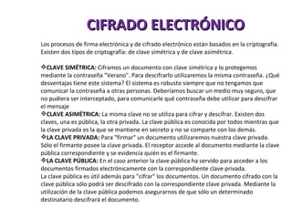 CIFRADO ELECTRÓNICO Los procesos de firma electrónica y de cifrado electrónico están basados en la criptografía. Existen dos tipos de criptografía: de clave simétrica y de clave asimétrica. CLAVE SIMÉTRICA:  Ciframos un documento con clave simétrica y lo protegemos mediante la contraseña "Verano". Para descifrarlo utilizaremos la misma contraseña. ¿Qué desventajas tiene este sistema? El sistema es robusto siempre que no tengamos que comunicar la contraseña a otras personas. Deberíamos buscar un medio muy seguro, que no pudiera ser interceptado, para comunicarle qué contraseña debe utilizar para descifrar el mensaje CLAVE ASIMÉTRICA:  La misma clave no se utiliza para cifrar y descifrar. Existen dos claves, una es pública, la otra privada. La clave pública es conocida por todos mientras que la clave privada es la que se mantiene en secreto y no se comparte con los demás. LA CLAVE PRIVADA:  Para "firmar" un documento utilizaremos nuestra clave privada. Sólo el firmante posee la clave privada. El receptor accede al documento mediante la clave pública correspondiente y se evidencia quién es el firmante. LA CLAVE PÚBLICA:  En el caso anterior la clave pública ha servido para acceder a los documentos firmados electrónicamente con la correspondiente clave privada. La clave pública es útil además para "cifrar" los documentos. Un documento cifrado con la clave pública sólo podrá ser descifrado con la correspondiente clave privada. Mediante la utilización de la clave pública podemos asegurarnos de que sólo un determinado destinatario descifrará el documento. 