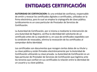 ENTIDADES CERTIFICACIÓN AUTORIDAD DE CERTIFICACION:  Es una entidad de confianza, responsable de emitir y revocar los certificados digitales o certificados, utilizados en la firma electrónica, para lo cual se emplea la criptografía de clave pública. Jurídicamente es un caso particular de Prestador de Servicios de Certificación. La Autoridad de Certificación, por sí misma o mediante la intervención de una Autoridad de Registro, verifica la identidad del solicitante de un certificado antes de su expedición o, en caso de certificados expedidos con la condición de revocados, elimina la revocación de los certificados al comprobar dicha identidad. Los certificados son documentos que recogen ciertos datos de su titular y su clave pública y están firmados electrónicamente por la Autoridad de Certificación utilizando su clave privada. La Autoridad de Certificación es un tipo particular de Prestador de Servicios de Certificación que legitima ante los terceros que confían en sus certificados la relación entre la identidad de un usuario y su clave pública.  