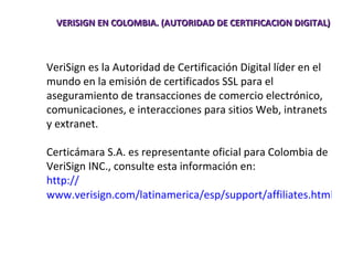 VERISIGN EN COLOMBIA. (AUTORIDAD DE CERTIFICACION DIGITAL) VeriSign es la Autoridad de Certificación Digital líder en el mundo en la emisión de certificados SSL para el aseguramiento de transacciones de comercio electrónico, comunicaciones, e interacciones para sitios Web, intranets y extranet.  Certicámara S.A. es representante oficial para Colombia de VeriSign INC., consulte esta información en: http:// www.verisign.com/latinamerica/esp/support/affiliates.html   