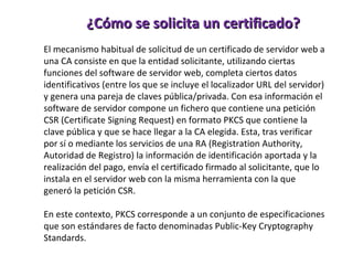 ¿Cómo se solicita un certificado? El mecanismo habitual de solicitud de un certificado de servidor web a una CA consiste en que la entidad solicitante, utilizando ciertas funciones del software de servidor web, completa ciertos datos identificativos (entre los que se incluye el localizador URL del servidor) y genera una pareja de claves pública/privada. Con esa información el software de servidor compone un fichero que contiene una petición CSR (Certificate Signing Request) en formato PKCS que contiene la clave pública y que se hace llegar a la CA elegida. Esta, tras verificar por sí o mediante los servicios de una RA (Registration Authority, Autoridad de Registro) la información de identificación aportada y la realización del pago, envía el certificado firmado al solicitante, que lo instala en el servidor web con la misma herramienta con la que generó la petición CSR. En este contexto, PKCS corresponde a un conjunto de especificaciones que son estándares de facto denominadas Public-Key Cryptography Standards. 