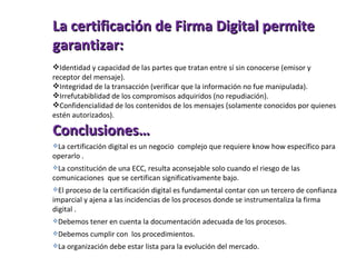 La certificación de Firma Digital permite garantizar: Identidad y capacidad de las partes que tratan entre sí sin conocerse (emisor y receptor del mensaje). Integridad de la transacción (verificar que la información no fue manipulada). Irrefutabiblidad de los compromisos adquiridos (no repudiación). Confidencialidad de los contenidos de los mensajes (solamente conocidos por quienes estén autorizados). Conclusiones… La certificación digital es un negocio  complejo que requiere know how específico para operarlo  . La constitución de una ECC, resulta aconsejable solo cuando el riesgo de las comunicaciones  que se certifican significativamente bajo. El proceso de la certificación digital es fundamental contar con un tercero de confianza imparcial y ajena a las incidencias de los procesos donde se instrumentaliza la firma digital . Debemos tener en cuenta la documentación adecuada de los procesos. Debemos cumplir con  los procedimientos. La organización debe estar lista para la evolución del mercado. 