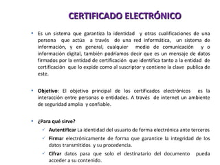 CERTIFICADO ELECTRÓNICO Es un sistema que garantiza la identidad  y otras cualificaciones de una persona  que actúa  a través  de una red informática,  un sistema de información, y en general, cualquier  medio de comunicación  y o información digital, también podríamos decir que es un mensaje de datos firmados por la entidad de certificación  que identifica tanto a la entidad  de certificación  que lo expide como al suscriptor y contiene la clave  publica de este. Objetivo :  El objetivo principal de los certificados electrónicos  es la interacción entre personas o entidades. A través  de internet un ambiente de seguridad amplia  y confiable. ¿Para qué sirve? Autentificar  La identidad del usuario de forma electrónica ante terceros Firma r electrónicamente de forma que garantice la integridad de los datos transmitidos  y su procedencia . Cifrar  datos para que solo el destinatario del documento  pueda acceder a su contenido. 