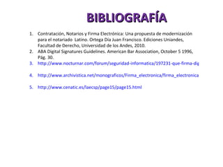 BIBLIOGRAFÍA Contratación, Notarios y Firma Electrónica: Una propuesta de modernización para el notariado  Latino. Ortega Día Juan Francisco. Ediciones Uniandes, Facultad de Derecho, Universidad de los Andes, 2010. ABA Digital Signatures Guidelines. American Bar Association, October 5 1996, Pág. 30. http://www.nocturnar.com/forum/seguridad-informatica/197231-que-firma-digital.html   http://www.archivistica.net/monograficos/Firma_electronica/firma_electronica.htm   http://www.cenatic.es/laecsp/page15/page15.html   