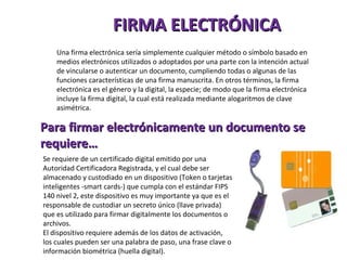 FIRMA ELECTRÓNICA Una firma electrónica sería simplemente cualquier método o símbolo basado en medios electrónicos utilizados o adoptados por una parte con la intención actual de vincularse o autenticar un documento, cumpliendo todas o algunas de las funciones características de una firma manuscrita. En otros términos, la firma electrónica es el género y la digital, la especie; de modo que la firma electrónica incluye la firma digital, la cual está realizada mediante alogaritmos de clave asimétrica. Para firmar electrónicamente un documento se requiere… Se requiere de un certificado digital emitido por una Autoridad Certificadora Registrada, y el cual debe ser almacenado y custodiado en un dispositivo (Token o tarjetas inteligentes -smart cards-) que cumpla con el estándar FIPS 140 nivel 2, este dispositivo es muy importante ya que es el responsable de custodiar un secreto único (llave privada) que es utilizado para firmar digitalmente los documentos o archivos.  El dispositivo requiere además de los datos de activación, los cuales pueden ser una palabra de paso, una frase clave o información biométrica (huella digital).  