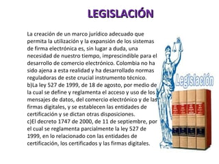 LEGISLACIÓN La creación de un marco jurídico adecuado que permita la utilización y la expansión de los sistemas  de firma electrónica es, sin lugar a duda, una necesidad de nuestro tiempo, imprescindible para el desarrollo de comercio electrónico. Colombia no ha sido ajena a esta realidad y ha desarrollado normas reguladoras de este crucial instrumento técnico. La ley 527 de 1999, de 18 de agosto, por medio de la cual se define y reglamenta el acceso y uso de los mensajes de datos, del comercio electrónico y de las firmas digitales, y se establecen las entidades de certificación y se dictan otras disposiciones. El decreto 1747 de 2000, de 11 de septiembre, por el cual se reglamenta parcialmente la ley 527 de 1999, en lo relacionado con las entidades de certificación, los certificados y las firmas digitales.  
