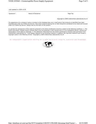 Copyright © 2009 Underwriters Laboratories Inc.®
The appearance of a company's name or product in this database does not in itself assure that products so identified have been
manufactured under UL's Follow-Up Service. Only those products bearing the UL Mark should be considered to be Listed and covered
under UL's Follow-Up Service. Always look for the Mark on the product.
UL permits the reproduction of the material contained in the Online Certification Directory subject to the following conditions: 1. The
Guide Information, Designs and/or Listings (files) must be presented in their entirety and in a non-misleading manner, without any
manipulation of the data (or drawings). 2. The statement "Reprinted from the Online Certifications Directory with permission from
Underwriters Laboratories Inc." must appear adjacent to the extracted material. In addition, the reprinted material must include a
copyright notice in the following format: "Copyright © 2009 Underwriters Laboratories Inc.®"
Last Updated on 2009-10-05
Questions? Notice of Disclaimer Page Top
Page 5 of 5YEDU.E95463 - Uninterruptible Power Supply Equipment
10/19/2009http://database.ul.com/cgi-bin/XYV/template/LISEXT/1FRAME/showpage.html?name=...
 
