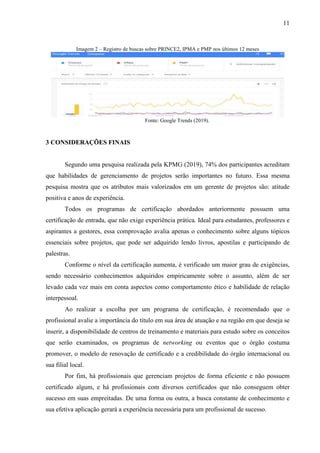 11
Imagem 2 – Registro de buscas sobre PRINCE2, IPMA e PMP nos últimos 12 meses
Fonte: Google Trends (2019).
3 CONSIDERAÇÕES FINAIS
Segundo uma pesquisa realizada pela KPMG (2019), 74% dos participantes acreditam
que habilidades de gerenciamento de projetos serão importantes no futuro. Essa mesma
pesquisa mostra que os atributos mais valorizados em um gerente de projetos são: atitude
positiva e anos de experiência.
Todos os programas de certificação abordados anteriormente possuem uma
certificação de entrada, que não exige experiência prática. Ideal para estudantes, professores e
aspirantes a gestores, essa comprovação avalia apenas o conhecimento sobre alguns tópicos
essenciais sobre projetos, que pode ser adquirido lendo livros, apostilas e participando de
palestras.
Conforme o nível da certificação aumenta, é verificado um maior grau de exigências,
sendo necessário conhecimentos adquiridos empiricamente sobre o assunto, além de ser
levado cada vez mais em conta aspectos como comportamento ético e habilidade de relação
interpessoal.
Ao realizar a escolha por um programa de certificação, é recomendado que o
profissional avalie a importância do título em sua área de atuação e na região em que deseja se
inserir, a disponibilidade de centros de treinamento e materiais para estudo sobre os conceitos
que serão examinados, os programas de networking ou eventos que o órgão costuma
promover, o modelo de renovação de certificado e a credibilidade do órgão internacional ou
sua filial local.
Por fim, há profissionais que gerenciam projetos de forma eficiente e não possuem
certificado algum, e há profissionais com diversos certificados que não conseguem obter
sucesso em suas empreitadas. De uma forma ou outra, a busca constante de conhecimento e
sua efetiva aplicação gerará a experiência necessária para um profissional de sucesso.
 