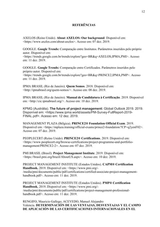 12
REFERÊNCIAS
AXELOS (Reino Unido). About AXELOS: Our background. Disponível em:
<https://www.axelos.com/about-axelos>. Acesso em: 07 dez. 2019.
GOOGLE. Google Trends: Comparação entre Institutos. Parâmetros inseridos pelo próprio
autor. Disponível em:
<https://trends.google.com.br/trends/explore?geo=BR&q=AXELOS,IPMA,PMI>. Acesso
em: 11 dez. 2019.
GOOGLE. Google Trends: Comparação entre Certificados. Parâmetros inseridos pelo
próprio autor. Disponível em:
<https://trends.google.com.br/trends/explore?geo=BR&q=PRINCE2,IPMA,PMP>. Acesso
em: 11 dez. 2019.
IPMA BRASIL (Rio de Janeiro). Quem Somos. 2018. Disponível em:
<http://ipmabrasil.org/quem-somos/>. Acesso em: 08 dez. 2019.
IPMA BRASIL (Rio de Janeiro). Manual de Candidatura à Certificação. 2019. Disponível
em: <http://cic.ipmabrasil.org/>. Acesso em: 10 dez. 2019.
KPMG (Austrália). The future of project management: Global Outlook 2019. 2019.
Disponível em: <https://www.ipma.world/assets/PM-Survey-FullReport-2019-
FINAL.pdf>. Acesso em: 12 dez. 2019.
MANAGEMENT PLAZA (Bélgica). PRINCE2® Foundation Official Exam. 2019.
Disponível em: <https://mplaza.training/official-exams/prince2-foundation/?CP=q2yenF02>.
Acesso em: 07 dez. 2019.
PEOPLECERT (Reino Unido). PRINCE2® Certifications. 2019. Disponível em:
<https://www.peoplecert.org/browse-certifications/project-programme-and-portfolio-
management/PRINCE2-2>. Acesso em: 07 dez. 2019.
PMI BRASIL (Brasil). Project Management Institute. 2019. Disponível em:
<https://brasil.pmi.org/brazil/AboutUS.aspx>. Acesso em: 10 dez. 2019.
PROJECT MANAGEMENT INSTITUTE (Estados Unidos). CAPM® Certification
Handbook. 2019. Disponível em: <https://www.pmi.org/-
/media/pmi/documents/public/pdf/certifications/certified-associate-project-management-
handbook.pdf>. Acesso em: 11 dez. 2019.
PROJECT MANAGEMENT INSTITUTE (Estados Unidos). PMP® Certification
Handbook. 2019. Disponível em: <https://www.pmi.org/-
/media/pmi/documents/public/pdf/certifications/project-management-professional-
handbook.pdf>. Acesso em: 11 dez. 2019.
RENGIFO, Mauricio Gallego; ACEVEDO, Manuel Alejandro
Valencia. DETERMINACIÓN DE LAS VENTAJAS, DESVENTAJAS Y EL CAMPO
DE APLICACIÓN DE LAS CERTIFICACIONES INTERNACIONALES EN EL
 