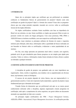 2
1 INTRODUÇÃO
Quais são os principais órgãos que certificam que um profissional ou estudante
conhecem os fundamentos básicos de gerenciamento de projetos? Quanto custa uma
certificação em gestão de projetos? Qual é o formato dos exames? Essas sãos as perguntas-
chaves que esse artigo pretende responder, trazendo um overview sobre as certificações
iniciais de três órgãos diferentes.
Os órgãos certificadores avaliados foram escolhidos com base na importância do
Brasil em sua estrutura, ou seja, foram escolhidos os órgãos que possuem filiais no país ou
possuem versões do exame em língua portuguesa. Com essas premissas, PMI, IPMA e
AXELOS foram os institutos escolhidos, com suas respectivas certificações básicas.
Tabelas visam sintetizar os principais atributos do formato de exame e requisitos
mínimos para obtenção, além disso, informações sobre a quantidade de buscas realizadas em
um buscador na Internet sobre as certificações, evidenciam a maior popularidade de um
instituto.
Por fim, esse artigo apresenta um panorama atual sobre o assunto, sem esgotá-lo,
podendo servir de guia introdutório para futuras pesquisas ou um simples guia rápido para
consultas. Todos os valores e informações citadas foram retiradas de fontes oficiais e podem
ser alteradas a qualquer momento.
2 CERTIFICAÇÕES EM GERENCIAMENTO DE PROJETOS
A disciplina de gestão de projetos vem ganhando cada vez mais importância nas
organizações. Antes, restrita à engenharia, essa temática vem se popularizando em diversas
áreas, seja humanas, exatas ou biológicas.
O sucesso de um projeto depende de vários fatores, mas um imprescindível é o
gerenciamento assertivo. Como ator responsável pela empreitada, o gerente de projetos é peça
fundamental para que a demanda saia do papel.
Visando formas de demonstrar que um profissional está apto ou ao menos possui
conhecimento suficiente sobre a disciplina, algumas organizações criaram programas de
certificação, onde após o cumprimento de certos requisitos, um gestor obtém um documento
atestando sua capacidade em lidar com o assunto.
Os principais órgãos certificadores são: PMI - Project Management Institute,
AXELOS e IPMA - International, Project Management Association. As cerificações providas
 