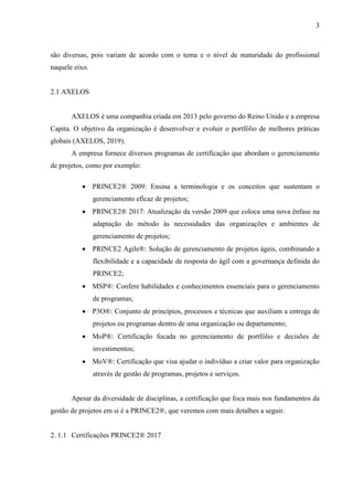 3
são diversas, pois variam de acordo com o tema e o nível de maturidade do profissional
naquele eixo.
2.1 AXELOS
AXELOS é uma companhia criada em 2013 pelo governo do Reino Unido e a empresa
Capita. O objetivo da organização é desenvolver e evoluir o portfólio de melhores práticas
globais (AXELOS, 2019).
A empresa fornece diversos programas de certificação que abordam o gerenciamento
de projetos, como por exemplo:
 PRINCE2® 2009: Ensina a terminologia e os conceitos que sustentam o
gerenciamento eficaz de projetos;
 PRINCE2® 2017: Atualização da versão 2009 que coloca uma nova ênfase na
adaptação do método às necessidades das organizações e ambientes de
gerenciamento de projetos;
 PRINCE2 Agile®: Solução de gerenciamento de projetos ágeis, combinando a
flexibilidade e a capacidade de resposta do ágil com a governança definida do
PRINCE2;
 MSP®: Confere habilidades e conhecimentos essenciais para o gerenciamento
de programas;
 P3O®: Conjunto de princípios, processos e técnicas que auxiliam a entrega de
projetos ou programas dentro de uma organização ou departamento;
 MoP®: Certificação focada no gerenciamento de portfólio e decisões de
investimentos;
 MoV®: Certificação que visa ajudar o indivíduo a criar valor para organização
através de gestão de programas, projetos e serviços.
Apesar da diversidade de disciplinas, a certificação que foca mais nos fundamentos da
gestão de projetos em si é a PRINCE2®, que veremos com mais detalhes a seguir.
2. 1.1 Certificações PRINCE2® 2017
 