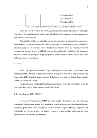 5
IPMA Level B®;
IPMA Level C®;
IPMA Level D®.
Fonte: AXELOS (2019), PEOPLECERT (2019) e MANAGEMENT PLAZA (2019).
Como é possível observar na Tabela 2, uma característica interessante da certificação
Practitioner é a possibilidade de utilizar o certificado já obtido em outros órgãos para provar a
familiaridade com o assunto.
As avaliações podem ser realizadas on-line ou em centros de treinamentos presenciais.
Após obtido, o certificado Fundation é vitalício, enquanto o Practitioner tem uma validade de
três anos, que pode ser renovado através da realização de outra prova ou obtendo pontos via
programa de parceria com a AXELOS. Apesar da certificação Fundation 2009 possuir a
opção de exame em português, as provas para as certificações da última versão ainda não
estão disponíveis nesse idioma.
2.2 IPMA
IPMA, sigla para International Project Management Association, é uma associação
criada em 1965 na Áustria. Está presente em mais de 60 países e no Brasil é representada pela
Associação IPMA Brasil de Gerenciamento de Projetos, com sede no Rio de Janeiro desde
2009 (IPMA BRASIL, 2018).
Seu programa de certificação trabalha com diferentes níveis de competência e vão do
grau mais básico (nível D) até o mais avançado (nível A).
2. 2.1 Certificações IPMA ABCD®
O processo de certificação IPMA é o mais rígido e burocrático das três entidades
pesquisadas. Isso se deve ao fato de a associação possuir representantes locais com bastante
autonomia, permitindo assim a adaptação local do formato original. Ou seja, o processo de
certificação no Brasil, poderá ter etapas, preços e especificações diferentes de uma
especialização em Portugal, por exemplo.
 