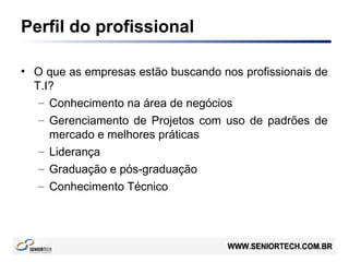 Perfil do profissional
• O que as empresas estão buscando nos profissionais de
T.I?
– Conhecimento na área de negócios
– Gerenciamento de Projetos com uso de padrões de
mercado e melhores práticas
– Liderança
– Graduação e pós-graduação
– Conhecimento Técnico
 