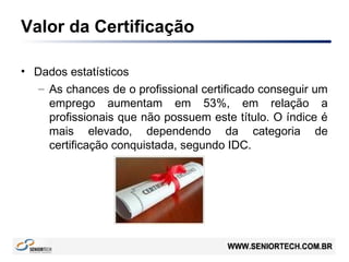 Valor da Certificação
• Dados estatísticos
– As chances de o profissional certificado conseguir um
emprego aumentam em 53%, em relação a
profissionais que não possuem este título. O índice é
mais elevado, dependendo da categoria de
certificação conquistada, segundo IDC.
 