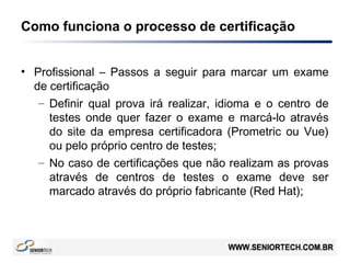 Como funciona o processo de certificação
• Profissional – Passos a seguir para marcar um exame
de certificação
– Definir qual prova irá realizar, idioma e o centro de
testes onde quer fazer o exame e marcá-lo através
do site da empresa certificadora (Prometric ou Vue)
ou pelo próprio centro de testes;
– No caso de certificações que não realizam as provas
através de centros de testes o exame deve ser
marcado através do próprio fabricante (Red Hat);
 