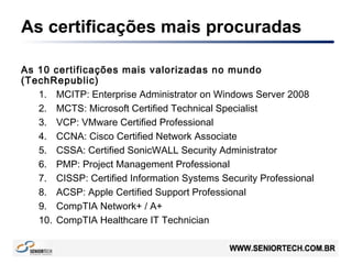 As certificações mais procuradas
As 10 certificações mais valorizadas no mundo
(TechRepublic)
1. MCITP: Enterprise Administrator on Windows Server 2008
2. MCTS: Microsoft Certified Technical Specialist
3. VCP: VMware Certified Professional
4. CCNA: Cisco Certified Network Associate
5. CSSA: Certified SonicWALL Security Administrator
6. PMP: Project Management Professional
7. CISSP: Certified Information Systems Security Professional
8. ACSP: Apple Certified Support Professional
9. CompTIA Network+ / A+
10. CompTIA Healthcare IT Technician
 