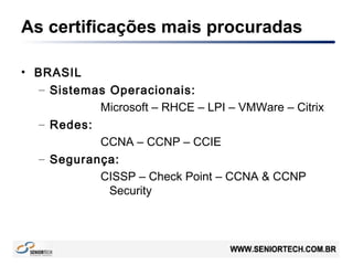 As certificações mais procuradas
• BRASIL
– Sistemas Operacionais:
Microsoft – RHCE – LPI – VMWare – Citrix
– Redes:
CCNA – CCNP – CCIE
– Segurança:
CISSP – Check Point – CCNA & CCNP
Security
 