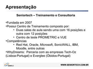 Apresentação
Seniortech – Treinamento e Consultoria
•Fundada em 2007
•Possui Centro de Treinamento composto por:
• Duas salas de aula sendo uma com 16 posições e
outra com 12 posições
• Centro de teste PROMETRIC e VUE
•Competências
• Red Hat, Oracle, Microsoft, SonicWALL, IBM,
Moodle, entre outras
•WhyDreams: Parceria com as empresas Tech-Oz
(Lisboa-Portugal) e Everglee (Óbidos-Portugal)
 