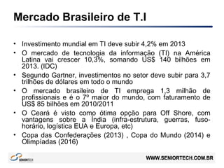 Mercado Brasileiro de T.I
• Investimento mundial em TI deve subir 4,2% em 2013
• O mercado de tecnologia da informação (TI) na América
Latina vai crescer 10,3%, somando US$ 140 bilhões em
2013. (IDC)
• Segundo Gartner, investimentos no setor deve subir para 3,7
trilhões de dólares em todo o mundo
• O mercado brasileiro de TI emprega 1,3 milhão de
profissionais e é o 7º maior do mundo, com faturamento de
US$ 85 bilhões em 2010/2011
• O Ceará é visto como ótima opção para Off Shore, com
vantagens sobre a Índia (infra-estrutura, guerras, fuso-
horário, logística EUA e Europa, etc)
• Copa das Confederações (2013) , Copa do Mundo (2014) e
Olimpíadas (2016)
 