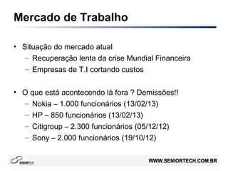 Mercado de Trabalho
• Situação do mercado atual
– Recuperação lenta da crise Mundial Financeira
– Empresas de T.I cortando custos
• O que está acontecendo lá fora ? Demissões!!
– Nokia – 1.000 funcionários (13/02/13)
– HP – 850 funcionários (13/02/13)
– Citigroup – 2.300 funcionários (05/12/12)
– Sony – 2.000 funcionários (19/10/12)
 