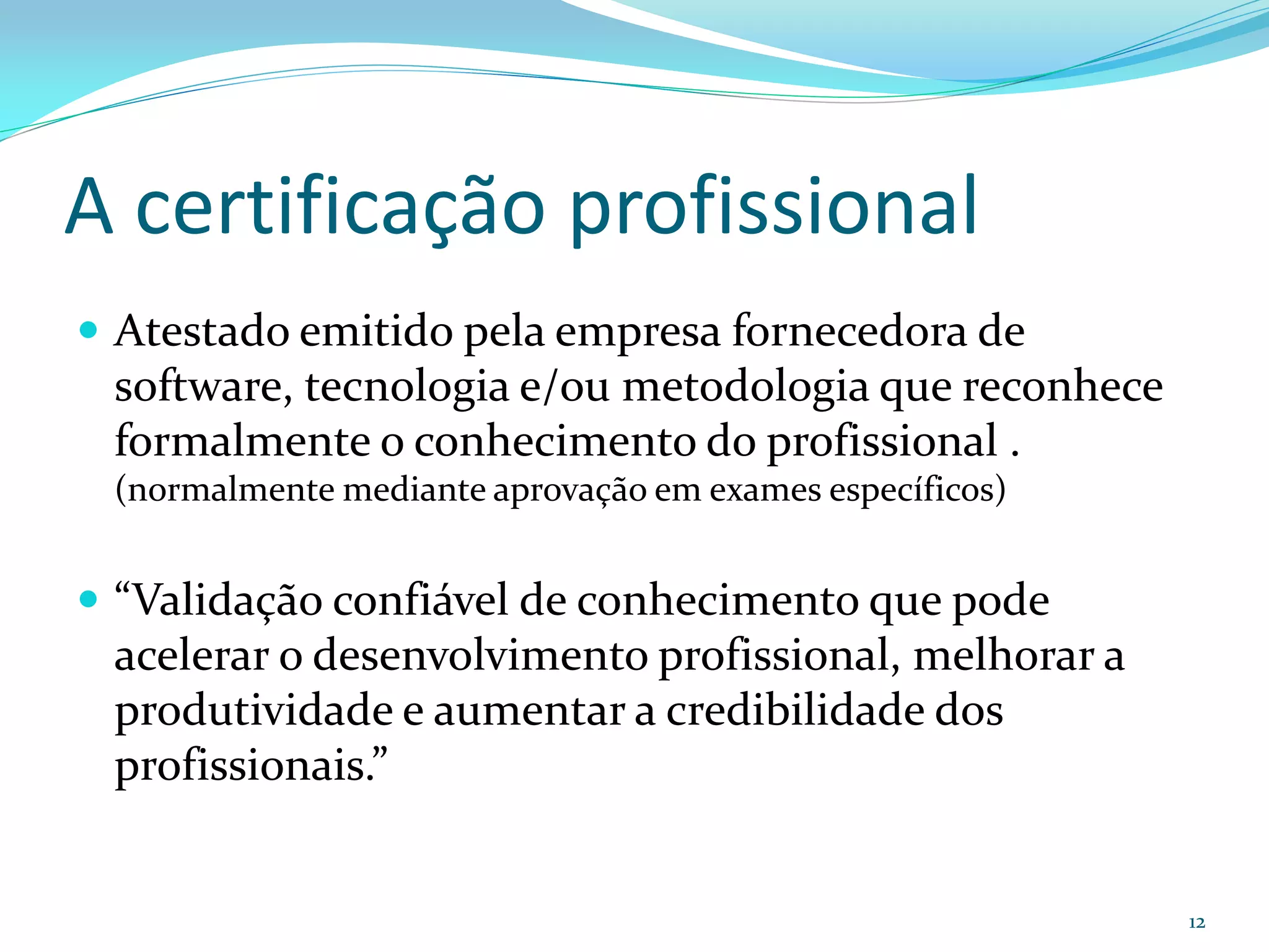 A certificação profissional
 Atestado emitido pela empresa fornecedora de
 software, tecnologia e/ou metodologia que reconhece
 formalmente o conhecimento do profissional .
 (normalmente mediante aprovação em exames específicos)


 “Validação confiável de conhecimento que pode
 acelerar o desenvolvimento profissional, melhorar a
 produtividade e aumentar a credibilidade dos
 profissionais.”


                                                          12
 