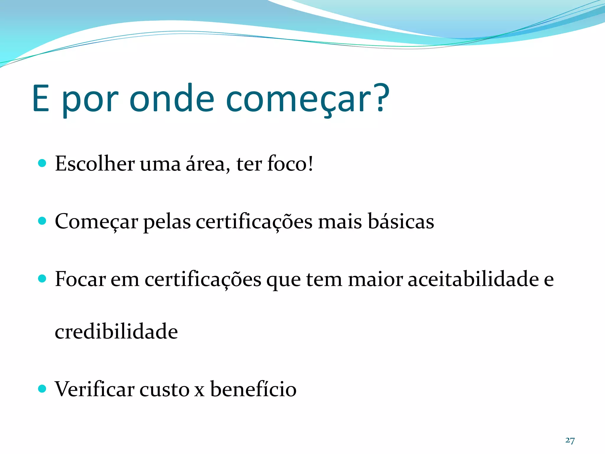 E por onde começar?
 Escolher uma área, ter foco!

 Começar pelas certificações mais básicas

 Focar em certificações que tem maior aceitabilidade e

  credibilidade

 Verificar custo x benefício

                                                          27
 