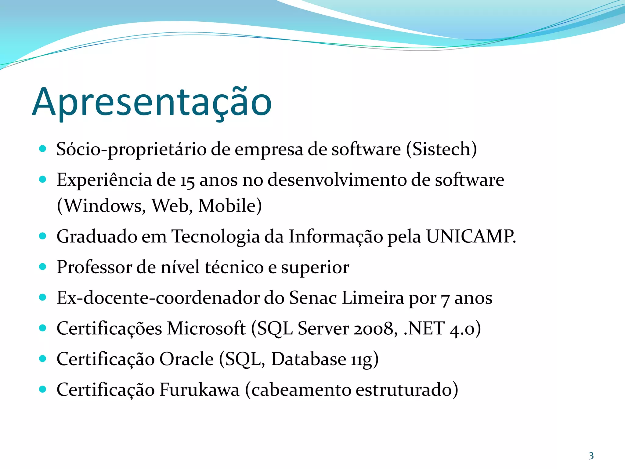Apresentação
 Sócio-proprietário de empresa de software (Sistech)
 Experiência de 15 anos no desenvolvimento de software
  (Windows, Web, Mobile)
 Graduado em Tecnologia da Informação pela UNICAMP.
 Professor de nível técnico e superior
 Ex-docente-coordenador do Senac Limeira por 7 anos
 Certificações Microsoft (SQL Server 2008, .NET 4.0)
 Certificação Oracle (SQL, Database 11g)
 Certificação Furukawa (cabeamento estruturado)


                                                          3
 