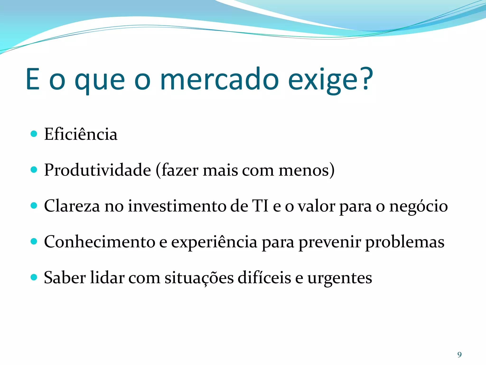 E o que o mercado exige?
 Eficiência

 Produtividade (fazer mais com menos)

 Clareza no investimento de TI e o valor para o negócio

 Conhecimento e experiência para prevenir problemas

 Saber lidar com situações difíceis e urgentes



                                                           9
 