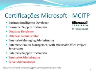 Certificações Microsoft - MCITP
    Business Intelligence Developer
    Consumer Support Technician
    Database Developer
    Database Administrator
    Enterprise Messaging Administrator
    Enterprise Project Management with Microsoft Office Project
       Server 2007
    Enterprise Support Technician
    Enterprise Administrator
    Server Administrator
http://www.microsoft.com/learning/pt/br/certification/mcitp.aspx#tab2
                                                                        17
 