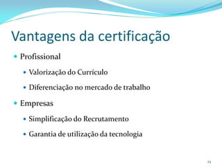 Vantagens da certificação
 Profissional

   Valorização do Currículo

   Diferenciação no mercado de trabalho

 Empresas

   Simplificação do Recrutamento

   Garantia de utilização da tecnologia



                                           25
 