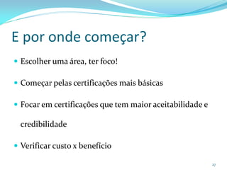 E por onde começar?
 Escolher uma área, ter foco!

 Começar pelas certificações mais básicas

 Focar em certificações que tem maior aceitabilidade e

  credibilidade

 Verificar custo x benefício

                                                          27
 