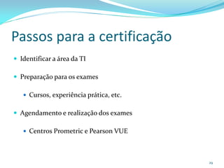 Passos para a certificação
 Identificar a área da TI

 Preparação para os exames

    Cursos, experiência prática, etc.


 Agendamento e realização dos exames

    Centros Prometric e Pearson VUE




                                         29
 