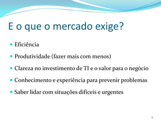 E o que o mercado exige?
 Eficiência

 Produtividade (fazer mais com menos)

 Clareza no investimento de TI e o valor para o negócio

 Conhecimento e experiência para prevenir problemas

 Saber lidar com situações difíceis e urgentes



                                                           9
 