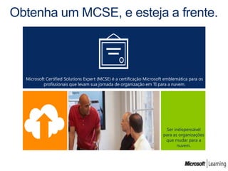 Obtenha um MCSE, e esteja a frente.



  Microsoft Certified Solutions Expert (MCSE) é a certificação Microsoft emblemática para os
          profissionais que levam sua jornada de organização em TI para a nuvem.




                                                                        Ser indispensável
                                                                       para as organizações
                                                                        que mudar para a
                                                                              nuvem.
 