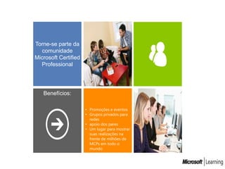 Torne-se parte da
   comunidade
Microsoft Certified
  Professional




   Benefícios:

                      • Promoções e eventos
                      • Grupos privados para
                        redes
                      • apoio dos pares
                      • Um lugar para mostrar
                        suas realizações na
                        frente de milhões de
                        MCPs em todo o
                        mundo
 