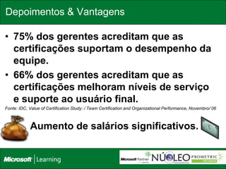 Depoimentos & Vantagens

• 75% dos gerentes acreditam que as
  certificações suportam o desempenho da
  equipe.
• 66% dos gerentes acreditam que as
  certificações melhoram níveis de serviço
  e suporte ao usuário final.
Fonte: IDC, Value of Certification Study: / Team Certification and Organizational Performance, Novembro/ 06



•           Aumento de salários significativos.
 