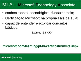MTA – Microsoft Technology Associate
• conhecimentos tecnológicos fundamentais;
• Certificação Microsoft na própria sala de aula;
• capaz de entender e explicar conceitos
  básicos;
                   Exames: 98-XXX




microsoft.com/learning/pt/br/certification/mta.aspx
 